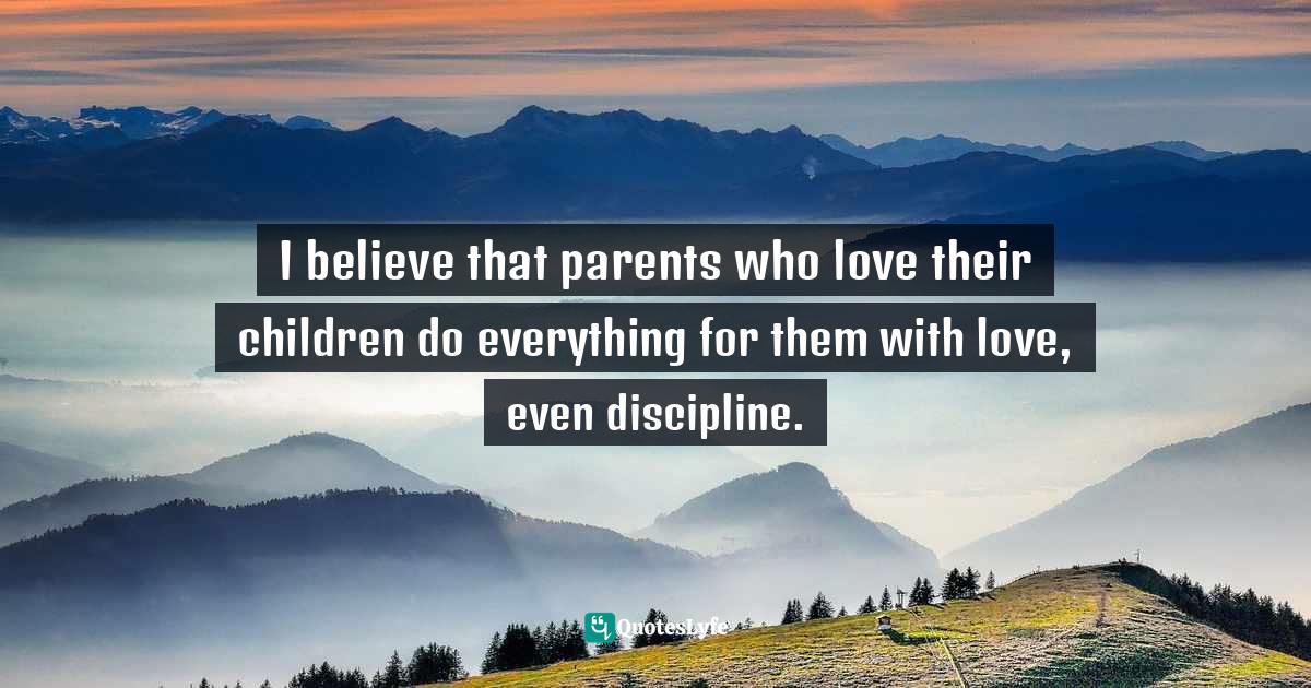 Parental Love Quotes: "I believe that parents who love their children do everything for them with love, even discipline."