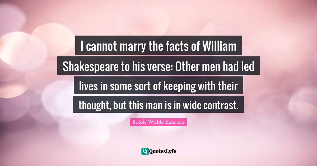 I cannot marry the facts of William Shakespeare to his verse: Other men had led lives in some sort of keeping with their thought, but this man is in wide contrast.