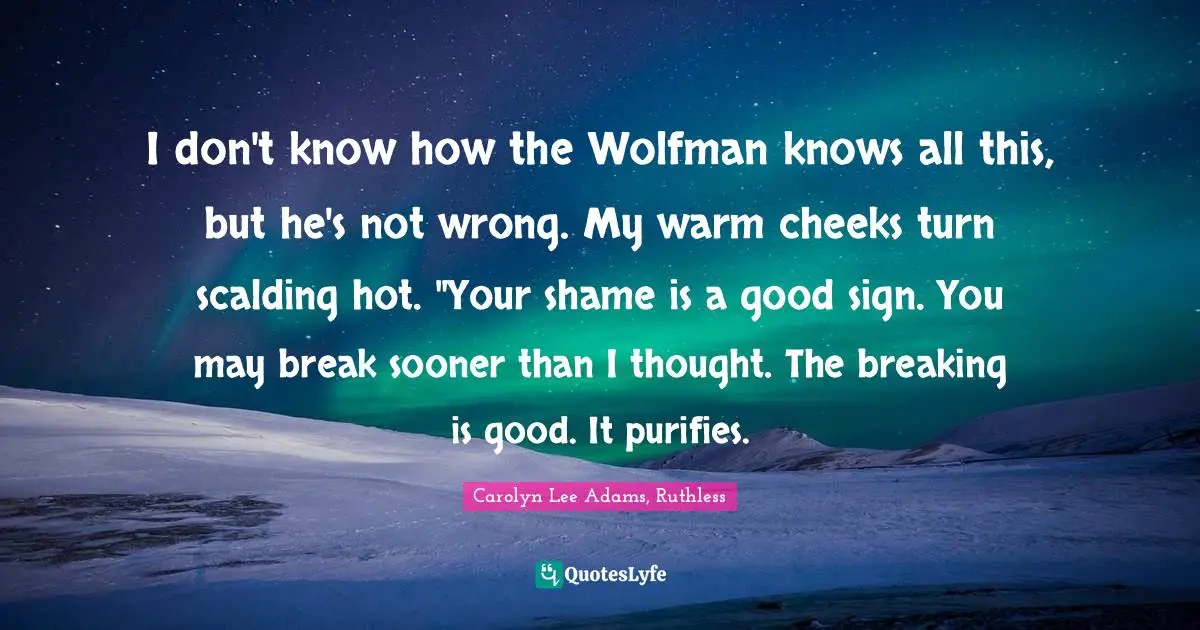 I don't know how the Wolfman knows all this, but he's not wrong. My warm cheeks turn scalding hot. "Your shame is a good sign. You may break sooner than I thought. The breaking is good. It purifies.