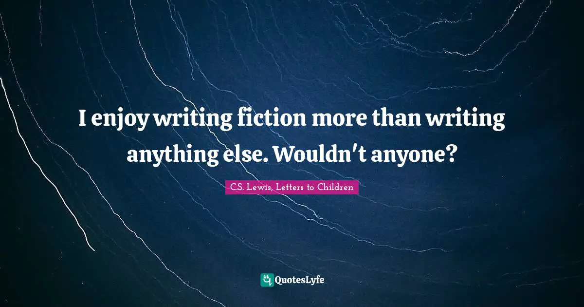 I enjoy writing fiction more than writing anything else. Wouldn't anyone?