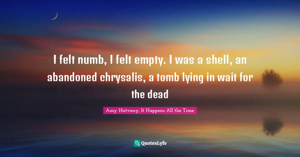 Amy Hatvany, It Happens All The Time Quotes: "I felt numb, I felt empty. I was a shell, an abandoned chrysalis, a tomb lying in wait for the dead"