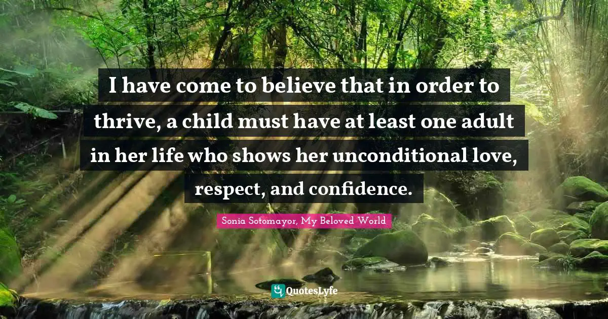Sonia Sotomayor Quotes: "I have come to believe that in order to thrive, a child must have at least one adult in her life who shows her unconditional love, respect, and confidence."