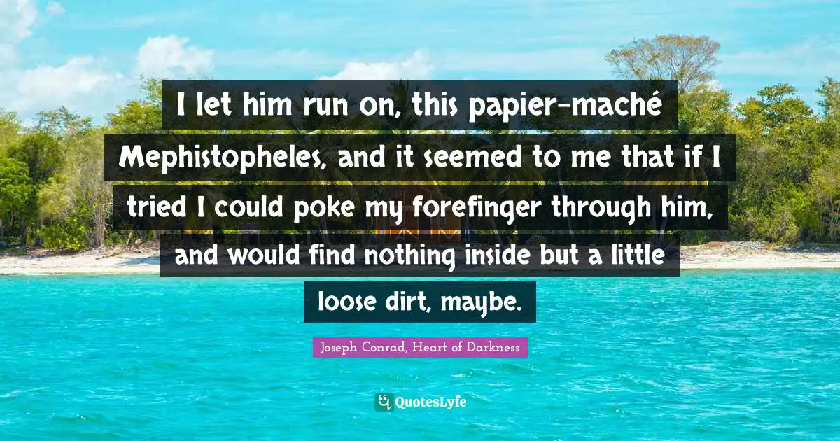 I let him run on, this papier-maché Mephistopheles, and it seemed to me that if I tried I could poke my forefinger through him, and would find nothing inside but a little loose dirt, maybe.