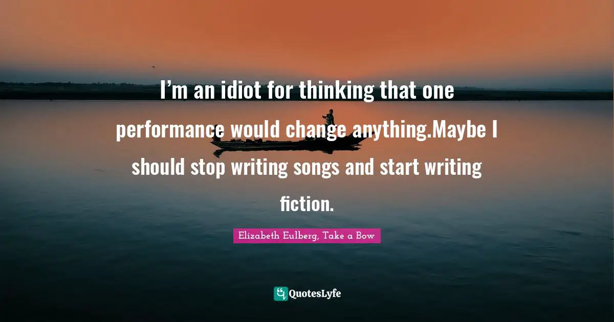 I’m an idiot for thinking that one performance would change anything.Maybe I should stop writing songs and start writing fiction.