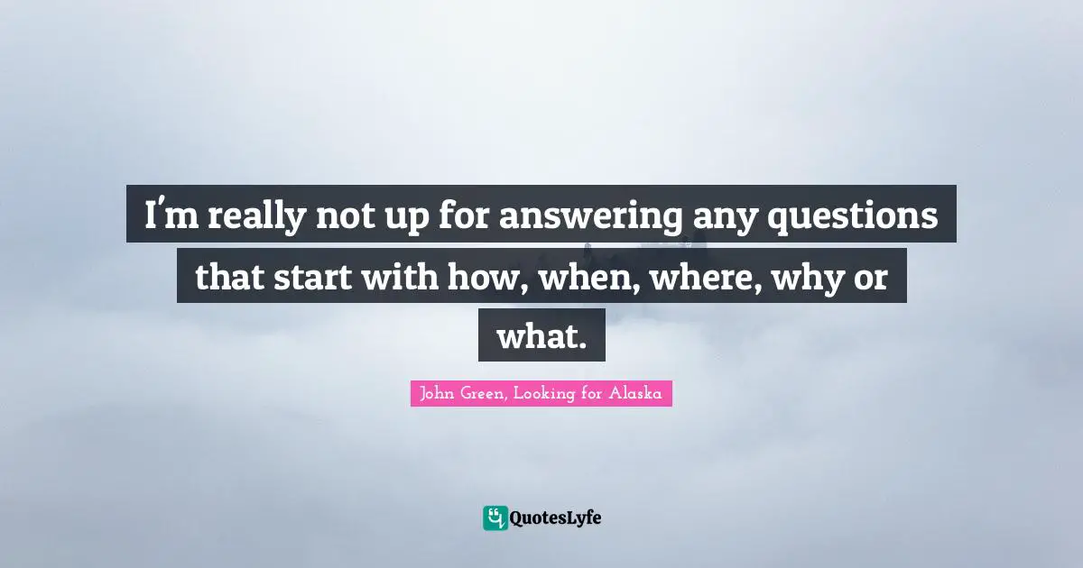 I'm really not up for answering any questions that start with how, when, where, why or what.