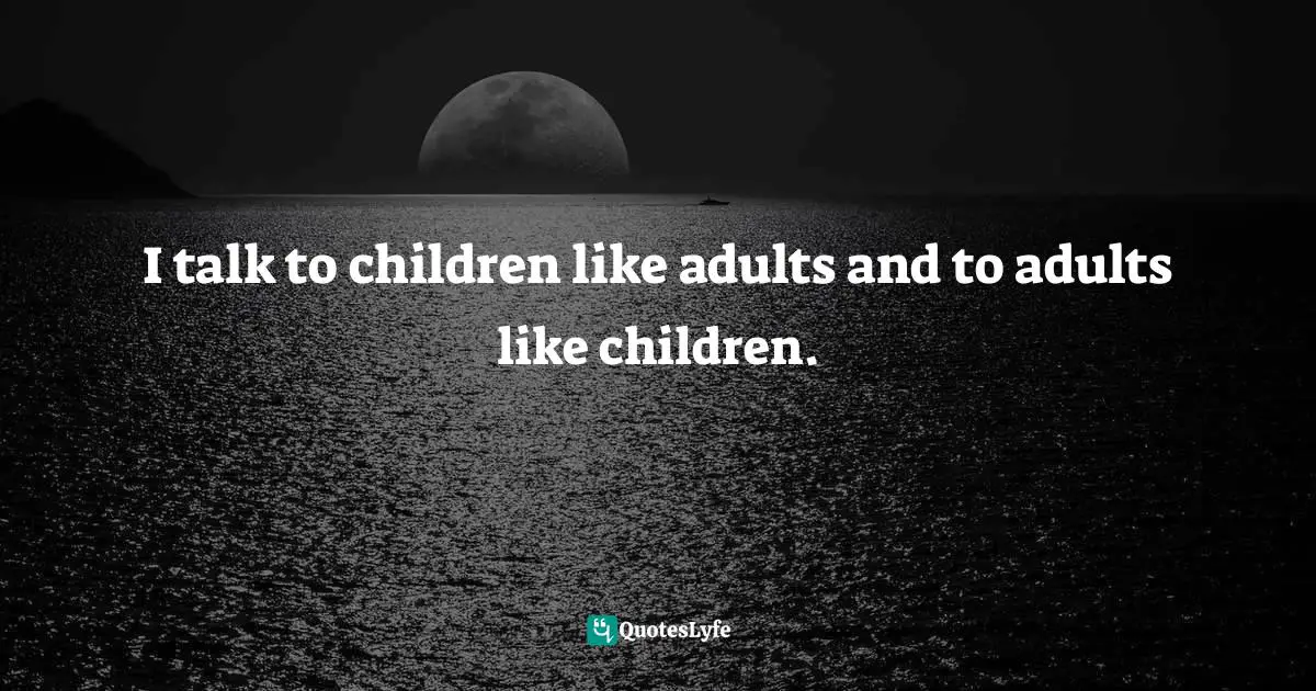 I talk to children like adults and to adults like children.