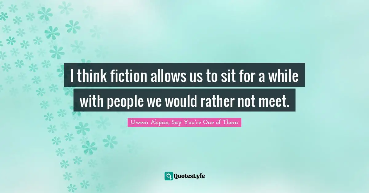 I think fiction allows us to sit for a while with people we would rather not meet.