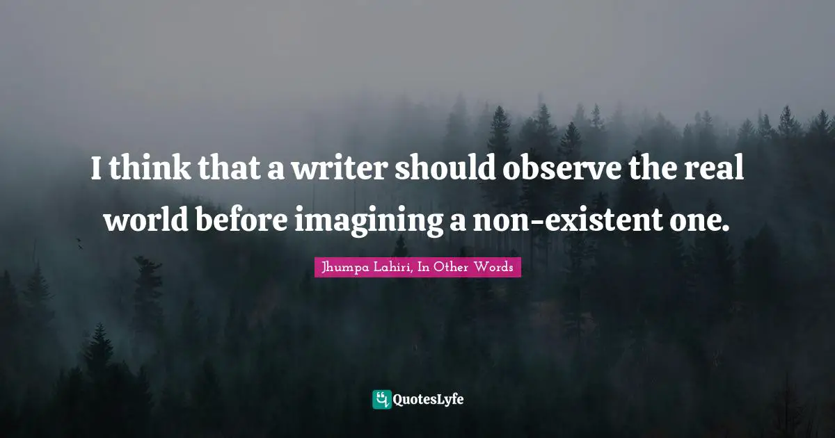 I think that a writer should observe the real world before imagining a non-existent one.