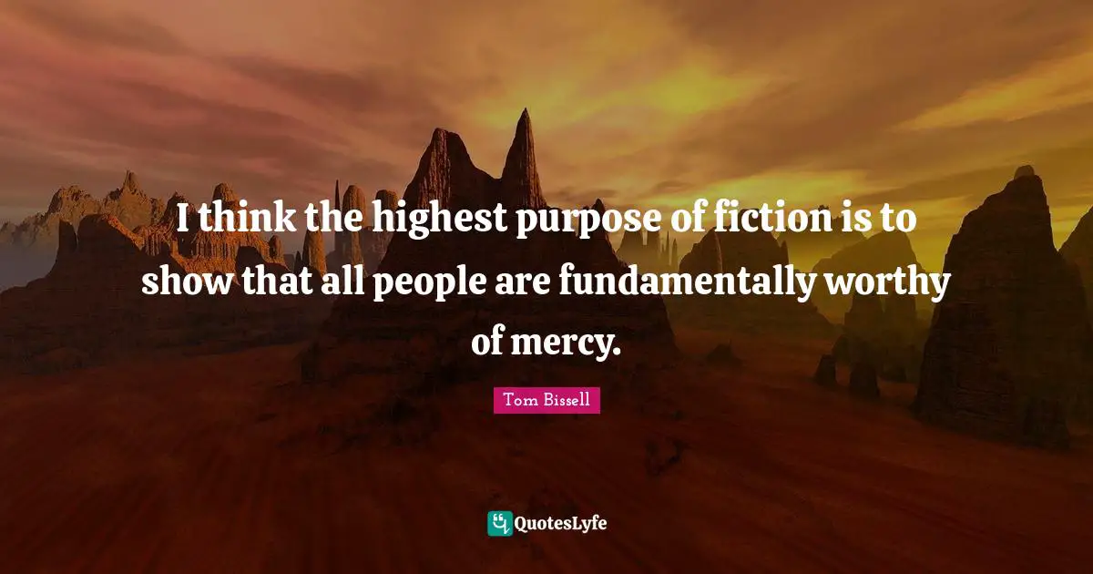 I think the highest purpose of fiction is to show that all people are fundamentally worthy of mercy.