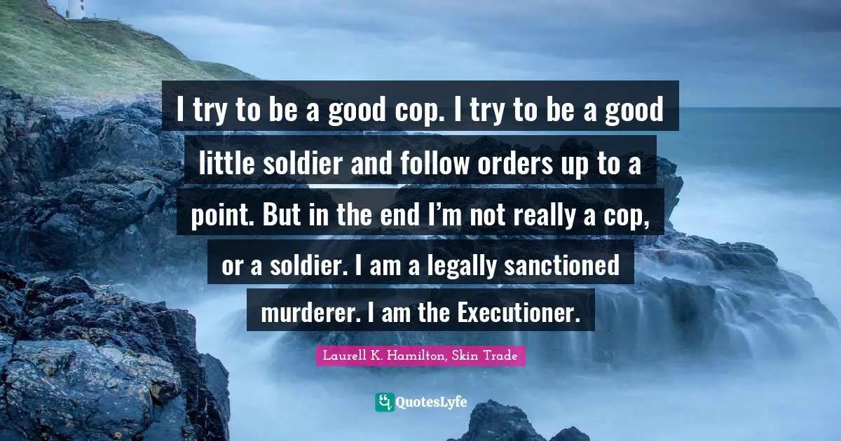 I try to be a good cop. I try to be a good little soldier and follow orders up to a point. But in the end I’m not really a cop, or a soldier. I am a legally sanctioned murderer. I am the Executioner.