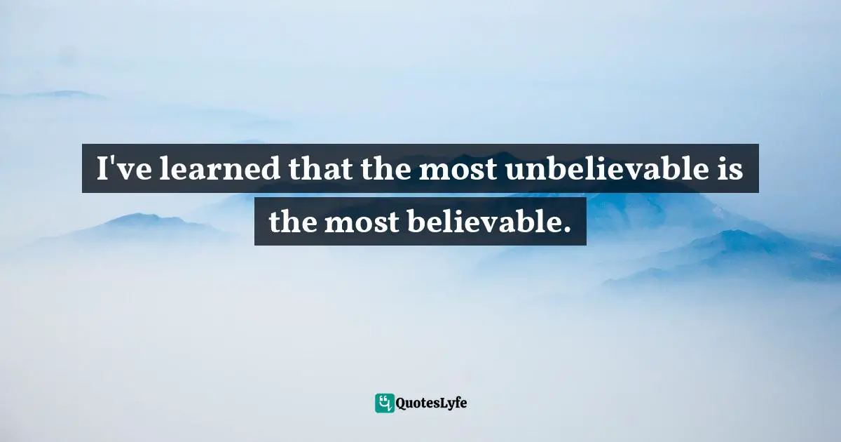I've learned that the most unbelievable is the most believable.