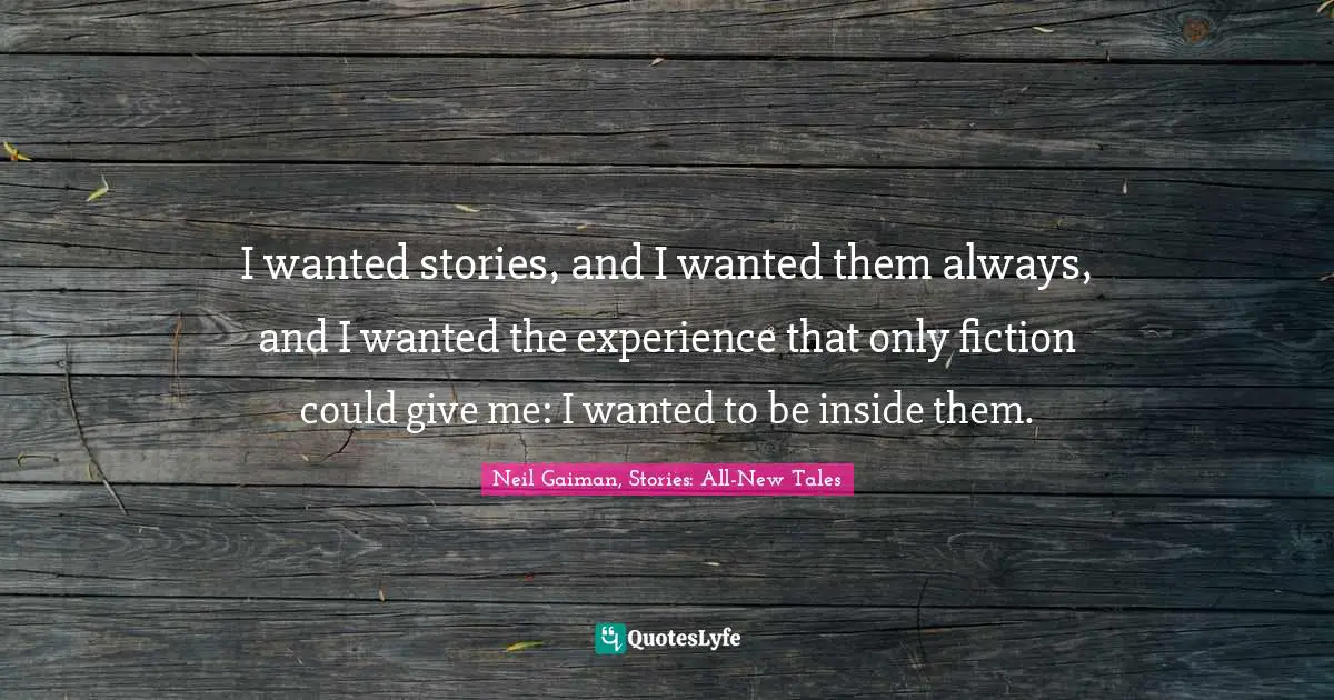 I wanted stories, and I wanted them always, and I wanted the experience that only fiction could give me: I wanted to be inside them.