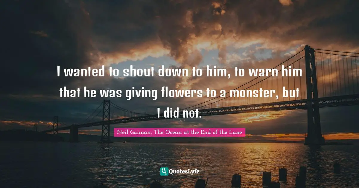 I wanted to shout down to him, to warn him that he was giving flowers to a monster, but I did not.