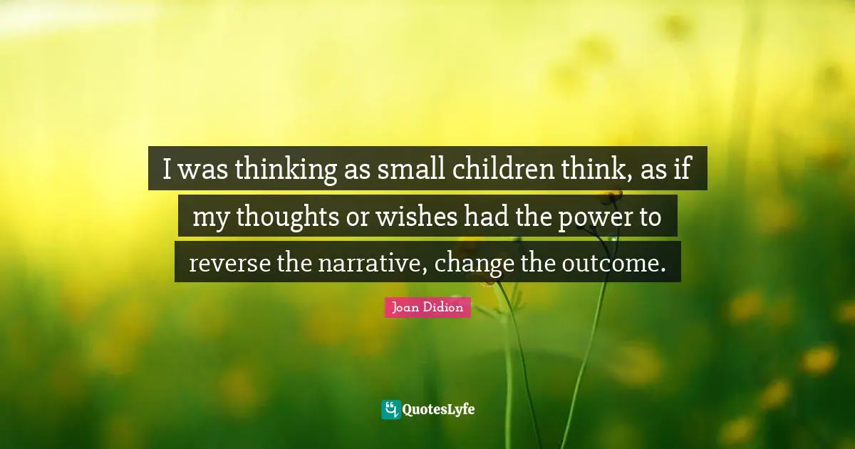 I was thinking as small children think, as if my thoughts or wishes had the power to reverse the narrative, change the outcome.