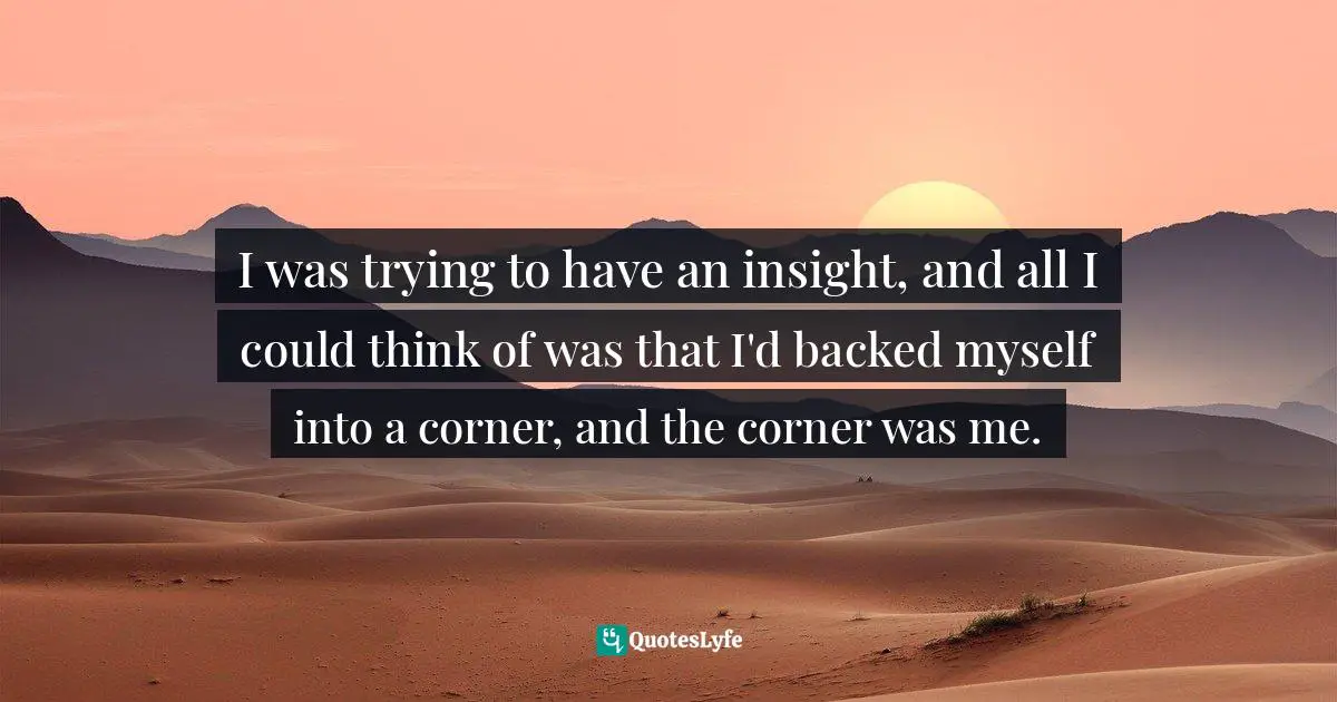 I was trying to have an insight, and all I could think of was that I'd backed myself into a corner, and the corner was me.