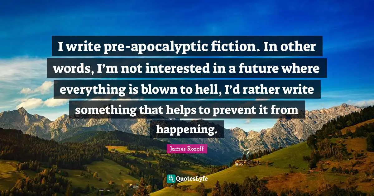 I write pre-apocalyptic fiction. In other words, I’m not interested in a future where everything is blown to hell, I’d rather write something that helps to prevent it from happening.