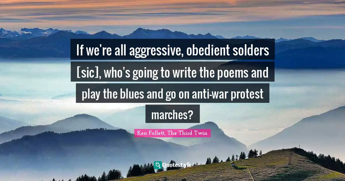 If we're all aggressive, obedient solders [sic], who's going to write the poems and play the blues and go on anti-war protest marches?