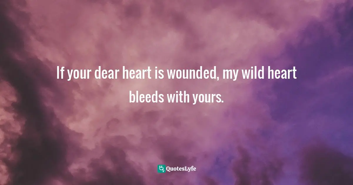 If your dear heart is wounded, my wild heart bleeds with yours.