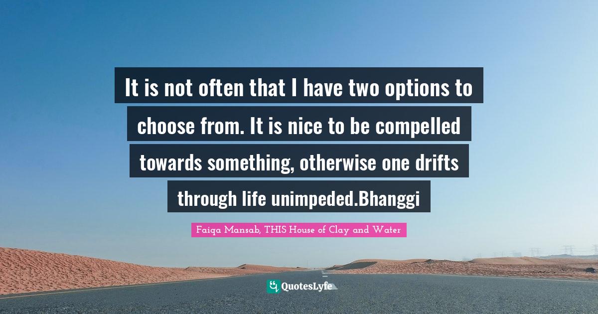 Literary Fiction Quotes: "It is not often that I have two options to choose from. It is nice to be compelled towards something, otherwise one drifts through life unimpeded.Bhanggi"