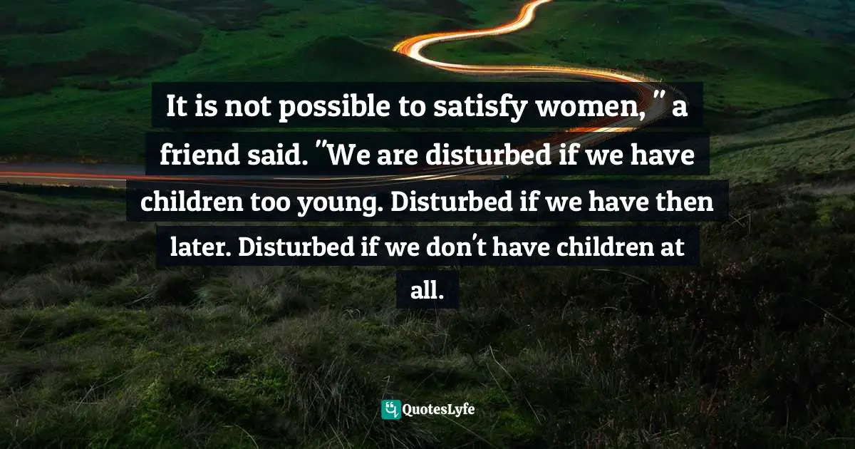 It is not possible to satisfy women, " a friend said. "We are disturbed if we have children too young. Disturbed if we have then later. Disturbed if we don't have children at all.