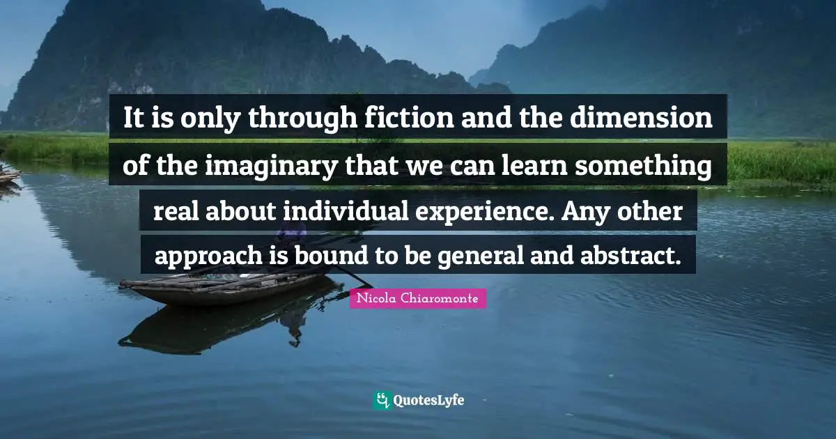 It is only through fiction and the dimension of the imaginary that we can learn something real about individual experience. Any other approach is bound to be general and abstract.