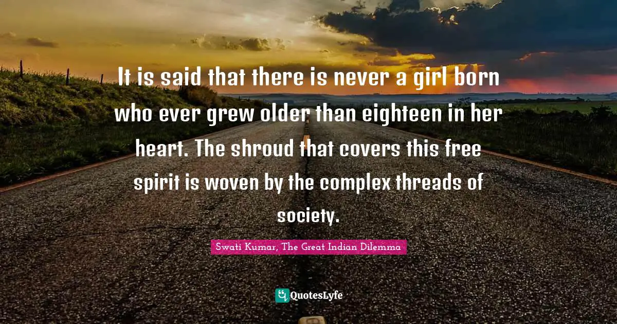 Swati Kumar, The Great Indian Dilemma Quotes: "It is said that there is never a girl born who ever grew older than eighteen in her heart. The shroud that covers this free spirit is woven by the complex threads of society."
