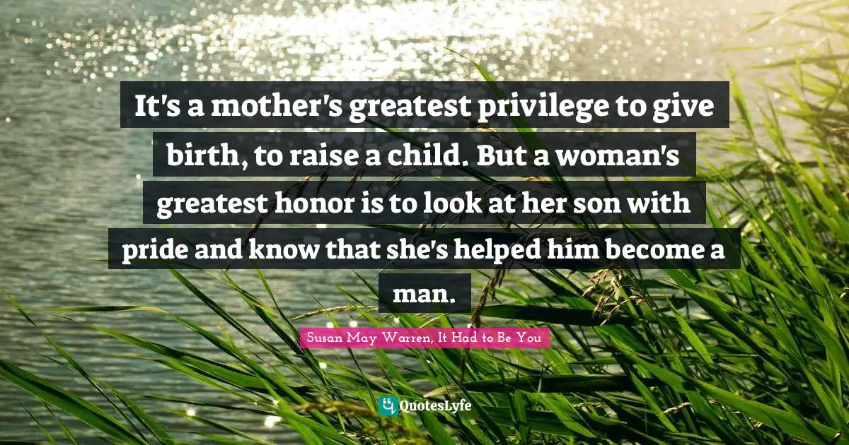 It's a mother's greatest privilege to give birth, to raise a child. But a woman's greatest honor is to look at her son with pride and know that she's helped him become a man.