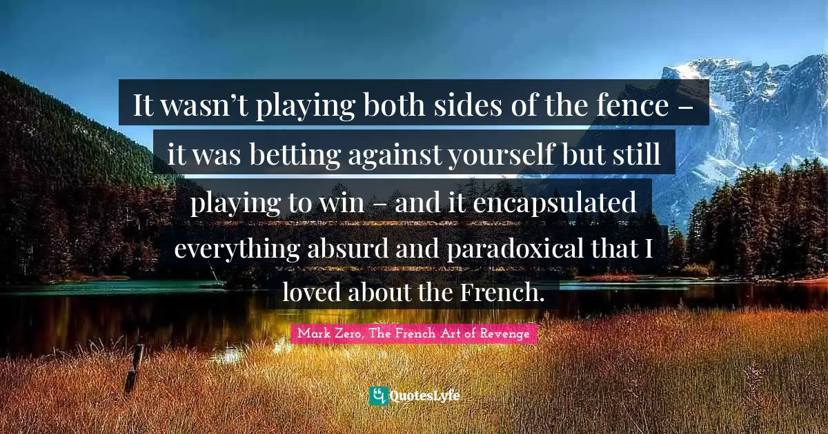It wasn’t playing both sides of the fence – it was betting against yourself but still playing to win – and it encapsulated everything absurd and paradoxical that I loved about the French.