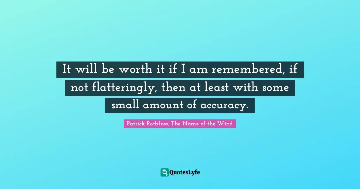 It will be worth it if I am remembered, if not flatteringly, then at least with some small amount of accuracy.