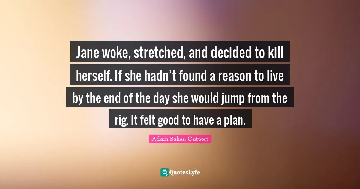 Jane woke, stretched, and decided to kill herself. If she hadn’t found a reason to live by the end of the day she would jump from the rig. It felt good to have a plan.