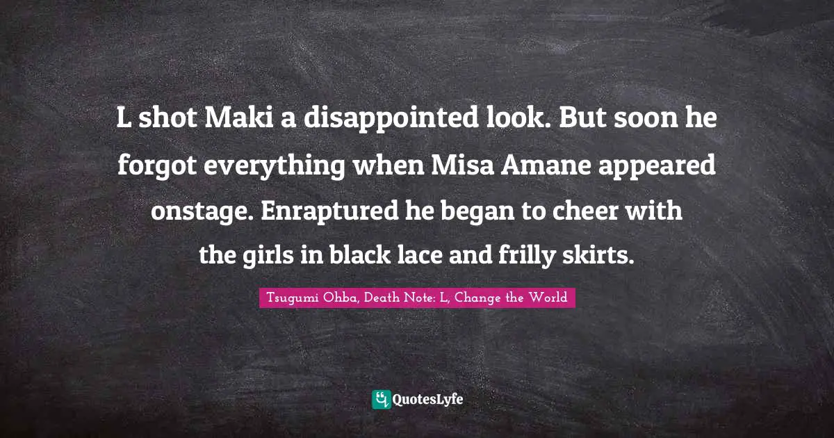 Tsugumi Ohba Quotes: "L shot Maki a disappointed look. But soon he forgot everything when Misa Amane appeared onstage. Enraptured he began to cheer with the girls in black lace and frilly skirts."
