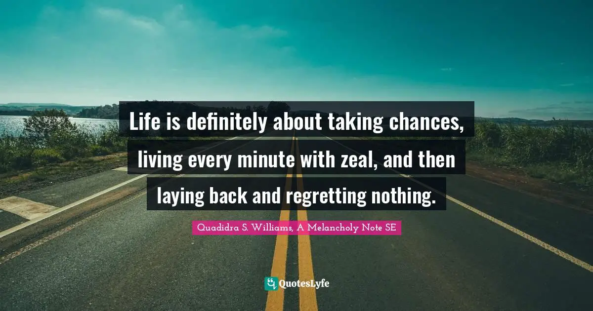 Life is definitely about taking chances, living every minute with zeal, and then laying back and regretting nothing.