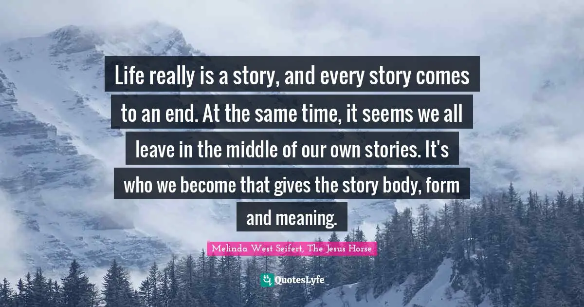 Life really is a story, and every story comes to an end. At the same time, it seems we all leave in the middle of our own stories. It's who we become that gives the story body, form and meaning.