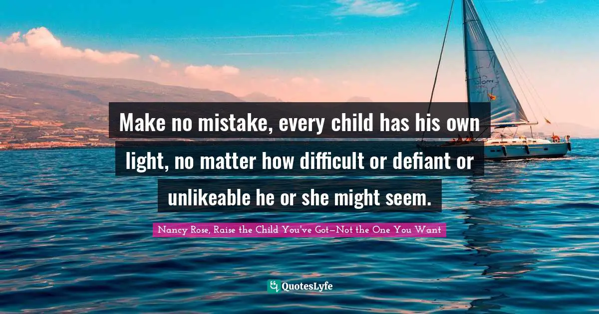 Make no mistake, every child has his own light, no matter how difficult or defiant or unlikeable he or she might seem.