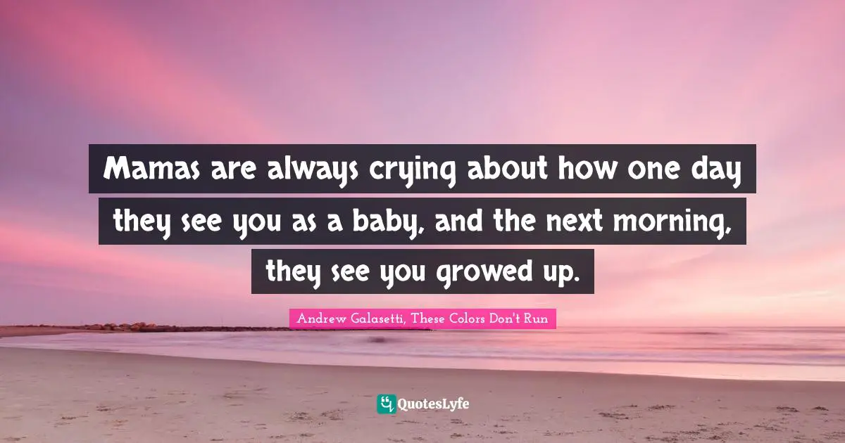 Mamas are always crying about how one day they see you as a baby, and the next morning, they see you growed up.