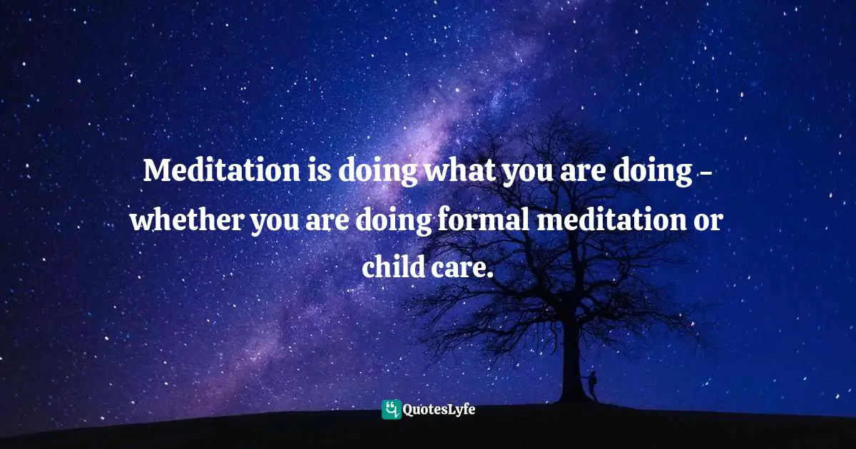 Meditation is doing what you are doing - whether you are doing formal meditation or child care.