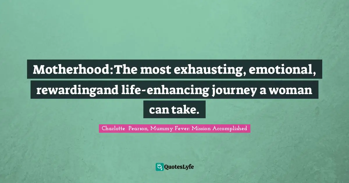 Motherhood:The most exhausting, emotional, rewardingand life-enhancing journey a woman can take.
