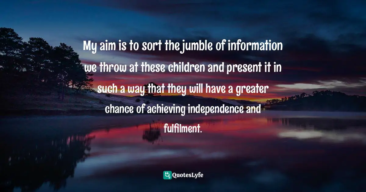 My aim is to sort the jumble of information we throw at these children and present it in such a way that they will have a greater chance of achieving independence and fulfilment.