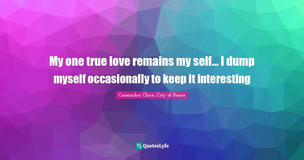 My one true love remains my self... I dump myself occasionally to keep it interesting