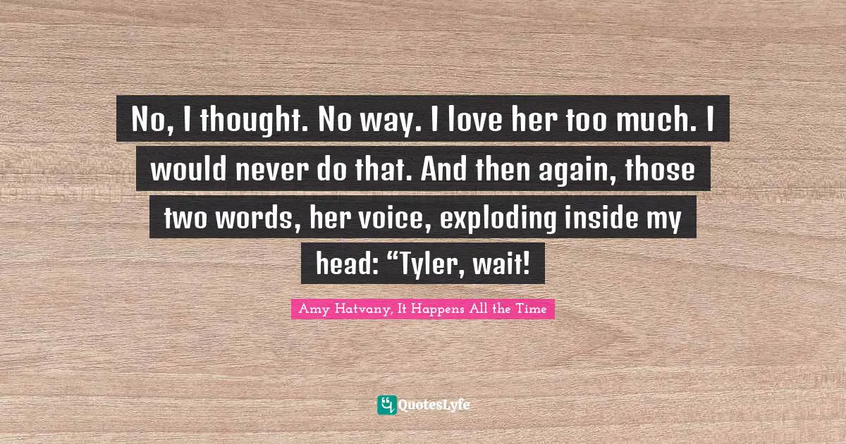 No, I thought. No way. I love her too much. I would never do that. And then again, those two words, her voice, exploding inside my head: “Tyler, wait!