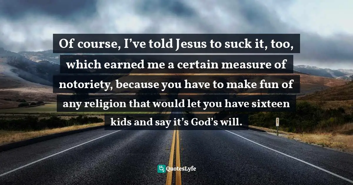 Of course, I’ve told Jesus to suck it, too, which earned me a certain measure of notoriety, because you have to make fun of any religion that would let you have sixteen kids and say it’s God’s will.
