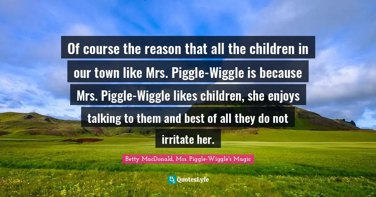 Of course the reason that all the children in our town like Mrs. Piggle-Wiggle is because Mrs. Piggle-Wiggle likes children, she enjoys talking to them and best of all they do not irritate her.