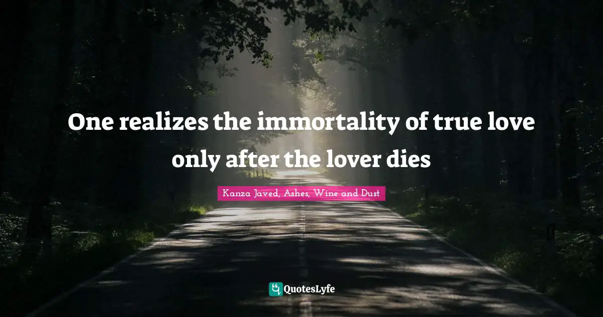 Kanza Javed, Ashes, Wine And Dust Quotes: "One realizes the immortality of true love only after the lover dies"