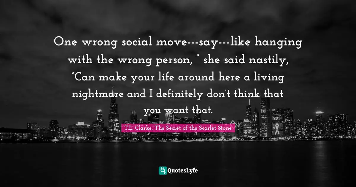 One wrong social move---say---like hanging with the wrong person, ” she said nastily, “Can make your life around here a living nightmare and I definitely don’t think that you want that.