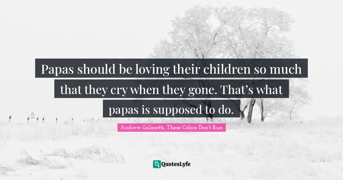 Papas should be loving their children so much that they cry when they gone. That’s what papas is supposed to do.