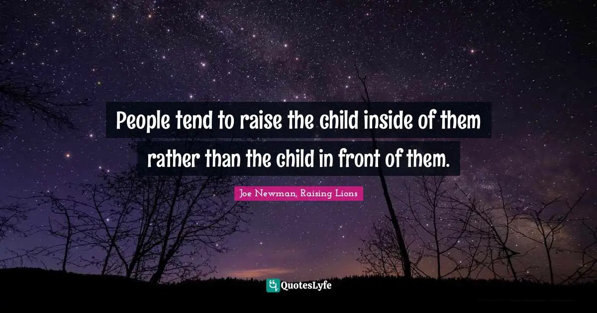 People tend to raise the child inside of them rather than the child in front of them.