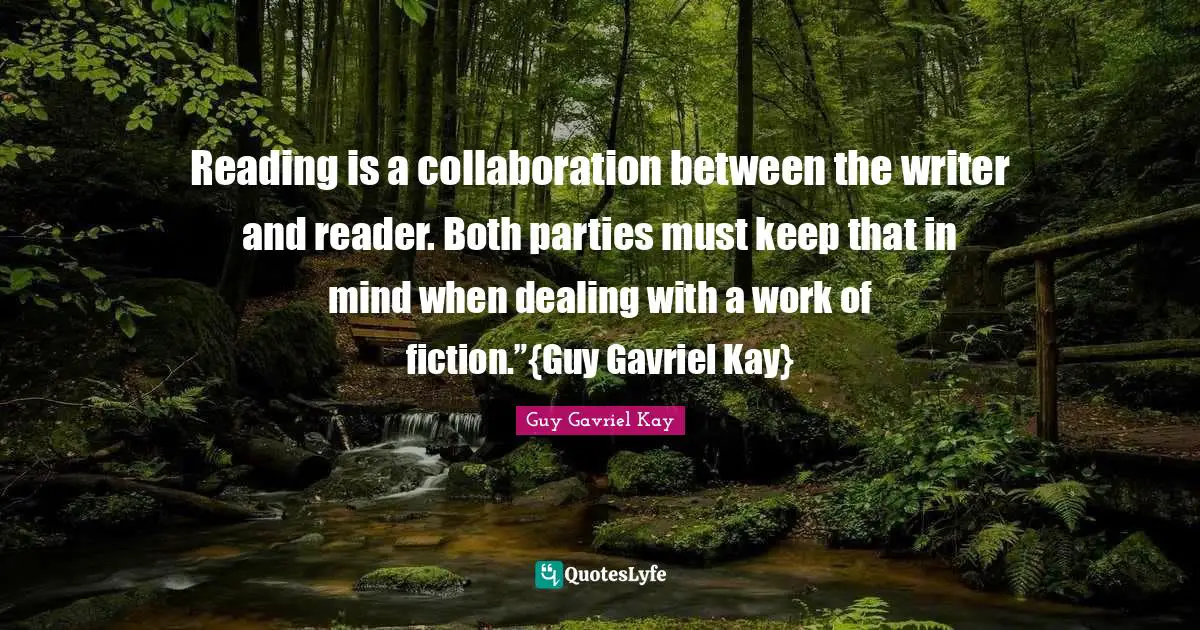Reading is a collaboration between the writer and reader. Both parties must keep that in mind when dealing with a work of fiction.”{Guy Gavriel Kay}