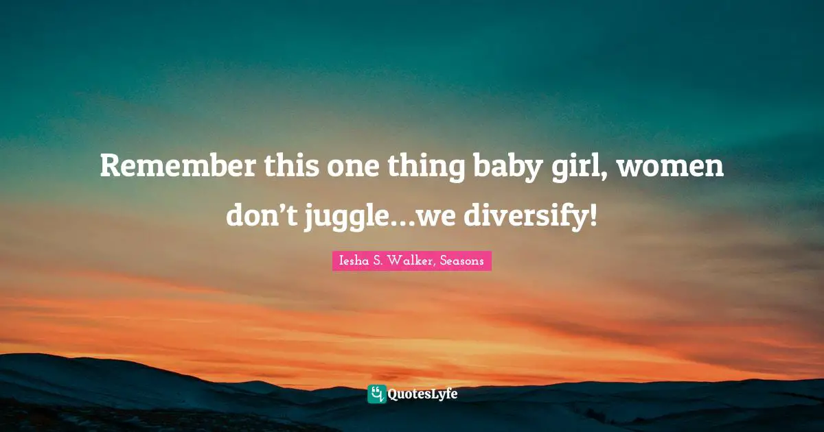 Remember this one thing baby girl, women don’t juggle…we diversify!