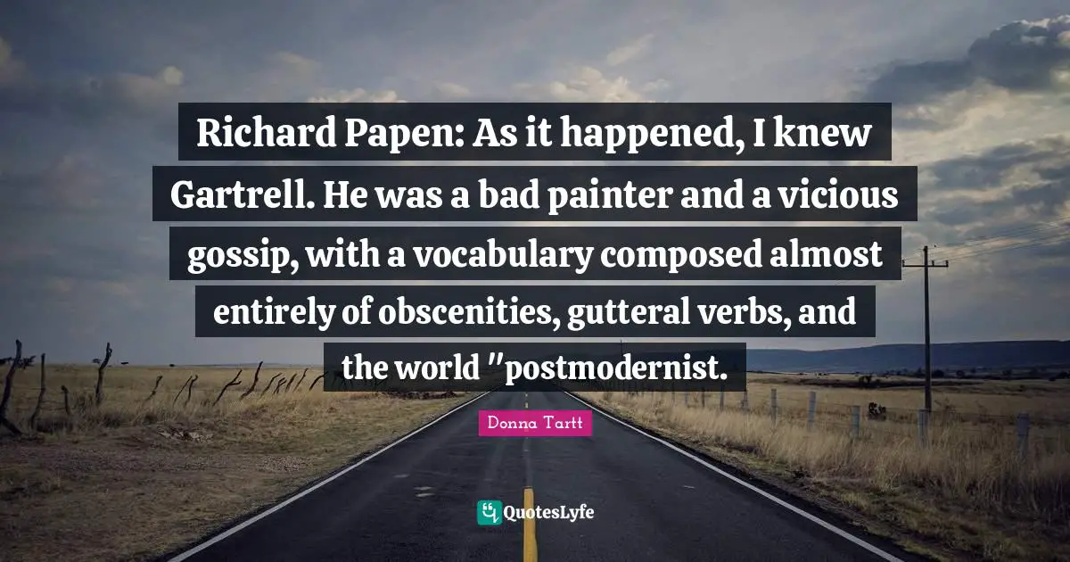 Secret History Quotes: "Richard Papen: As it happened, I knew Gartrell. He was a bad painter and a vicious gossip, with a vocabulary composed almost entirely of obscenities, gutteral verbs, and the world "postmodernist."