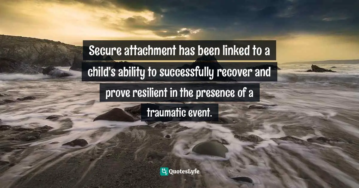Resiliency Quotes: "Secure attachment has been linked to a child's ability to successfully recover and prove resilient in the presence of a traumatic event."